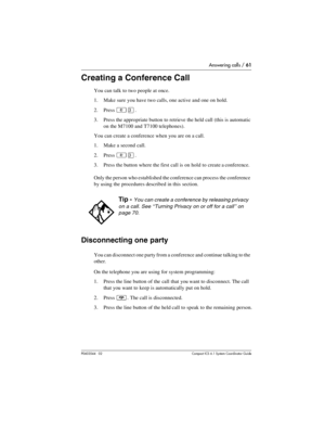 Page 61Answering calls / 61
P0603544   02 Compact ICS 6.1 Syste m Coordin ator Guide
Creating a Conference Call
You can talk to two people at once.
1. Make sure you have two calls, one active and one on hold.
2. Press 
²Ü.
3. Press the appropriate button to retrieve the held call (this is automatic 
on the M7100 and T7100 telephones).
You can create a conference when you are on a call. 
1. Make a second call.
2. Press 
²Ü.
3. Press the button where the first call is on hold to create a conference.
Only the...