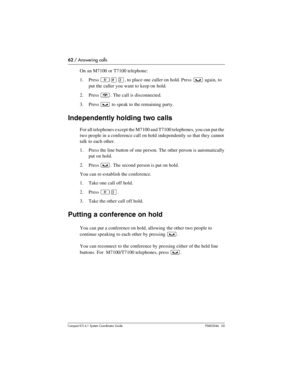 Page 6262 / Answering calls
Com pact ICS 6.1 System Coordinator Guide P0603544   02
On an M7100 or T7100 telephone:
1. Press 
²£Ü, to place one caller on hold. Press ³ again, to 
put the caller you want to keep on hold.
2. Press 
¨. The call is disconnected.
3. Press 
³ to speak to the remaining party.
Independently holding two calls
For all telephones except the M7100 and T7100 telephones, you can put the 
two people in a conference call on hold independently so that they cannot 
talk to each other. 
1. Press...