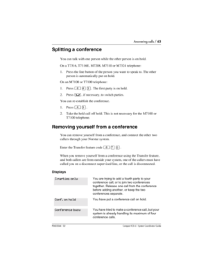 Page 63Answering calls / 63
P0603544   02 Compact ICS 6.1 Syste m Coordin ator Guide
Splitting a conference
You can talk with one person while the other person is on hold.
On a T7316, T7316E, M7208, M7310 or M7324 telephone:
1. Press the line button of the person you want to speak to. The other 
person is automatically put on hold. 
On an M7100 or T7100 telephone:
1. Press 
²£Ü. The first party is on hold. 
2. Press 
³, if necessary, to switch parties.
You can re-establish the conference.
1. Press 
²Ü. 
2. Take...