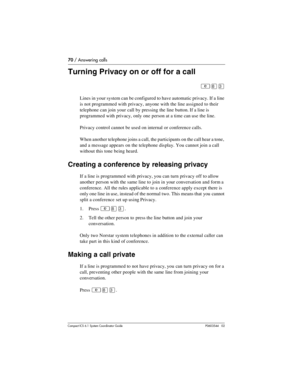 Page 7070 / Answering calls
Com pact ICS 6.1 System Coordinator Guide P0603544   02
Turning Privacy on or off for a call
²¡Ü
Lines in your system can be configured to have automatic privacy. If a line 
is not programmed with privacy, anyone with the line assigned to their 
telephone can join your call by pressing the line button. If a line is 
programmed with privacy, only one person at a time can use the line.
Privacy control cannot be used on internal or conference calls.
When another telephone joins a call,...