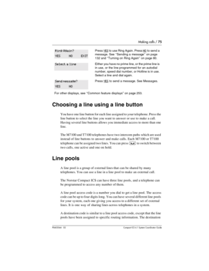 Page 75Making calls / 75
P0603544   02 Compact ICS 6.1 Syste m Coordin ator Guide
Choosing a line using a line button
You have one line button for each line assigned to your telephone. Press the 
line button to select the line you want to answer or use to make a call. 
Having several line buttons allows you immediate access to more than one 
line. 
The M7100 and T7100 telephones have two intercom paths which are used 
instead of line buttons to answer and make calls. Each M7100 or T7100 
telephone can be...