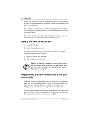 Page 7676 / Making calls
Com pact ICS 6.1 System Coordinator Guide P0603544   02
code is used in the same way as the line pool access code, but you may need 
to dial fewer following numbers if the route is set up to automatically dial 
part of the call number.
Your installer or customer service representative programs the line pool 
access codes and destination codes and gives each telephone access to  the 
relevant line pools.
Everyone in the office should have a list of the line pool access codes and...