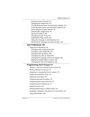 Page 9Table of Contents / ix
P0603544   02 Compact ICS 6.1 Syste m Coordin ator Guide
Business Series Terminals 151
Identifying the telephones 152
T7316E Business Series Terminal button defaults 153
T7316 Business Series Terminal button defaults 155
M7310 telephone button defaults  157
Default button assignments 161
Moving line buttons 162
Changing the type of ring 163
Adjusting the Ring volume 163
Hiding the message or calls indication 163
Restoring the messages and calls indication 163
User Preferences 165...