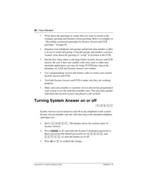 Page 8686 / Auto Attendant
Com pact ICS 6.1 System Coordinator Guide P0603544   02
Write down the greetings or scripts that you want to record as the 
company greeting and business closed greeting. Refer to examples in 
‘‘Recording customized greetings for System Answer and CCR 
greetings’’ on page 94.
Organize your telephones into groups and decide what number a caller 
is to use to reach each group. Using the groups and numbers you have 
created, write down the greeting or “script” to  be heard as the CCR....