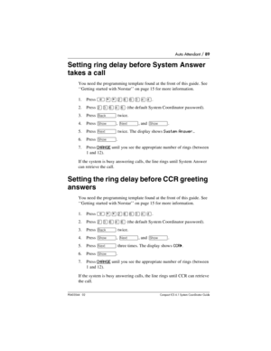 Page 89Auto Attendant / 89
P0603544   02 Compact ICS 6.1 Syste m Coordin ator Guide
Setting ring delay before System Answer 
takes a call
You need the programming template found at the front of this guide. See 
‘‘Getting started with Norstar’’ on page 15 for more information.
1. Press 
²¥¥ÛßßÜÝÝ.
2. Press 
ÛÜßÝß (the default System Coordinator password).
3. Press 
“ twice.
4. Press 
≠, ‘, and ≠.
5. Press 
‘ twice. The display shows System Answer…
6. Press ≠. 
7. Press 
CHANGE until you see the appropriate...