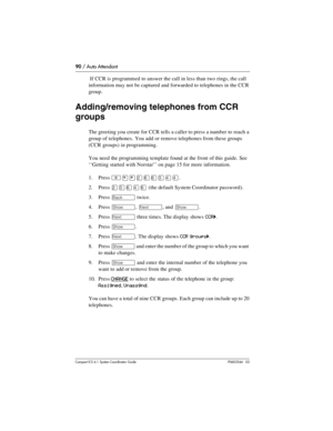 Page 9090 / Auto Attendant
Com pact ICS 6.1 System Coordinator Guide P0603544   02
 If CCR is programmed to answer the call in less than two rings, the call 
information may not be captured and forwarded to telephones in the CCR 
group.
Adding/removing telephones from CCR 
groups
The greeting you create for CCR tells a caller to press a number to reach a 
group of telephones. You add or remove telephones from these groups 
(CCR groups) in programming.
You need the programming template found at the front of this...