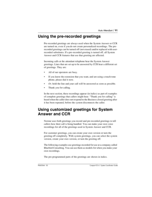 Page 91Auto Attendant / 91
P0603544   02 Compact ICS 6.1 Syste m Coordin ator Guide
Using the pre-recorded greetings
Pre-recorded greetings are always used when the System Answer or CCR 
are turned on, even if you do not create personalized recordings. The pre-
recorded greetings can be turned off (not erased) and/or replaced with user-
recorded substitutes. If a pre-recorded greeting is turned off, all System 
Answer and CCR features that use that greeting are affected.
Incoming calls at the attendant...