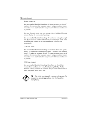 Page 9292 / Auto Attendant
Com pact ICS 6.1 System Coordinator Guide P0603544   02
System Answer on:
You have reached Bluebird Consulting. All of our operators are busy. If 
you know the extension that you want, and are using a touch tone phone, 
please dial it now. Or, hold the line and your call will be answered as soon 
as possible.
You may choose to create your own message (shown in italics following) 
instead of using the pre-recorded greetings:
You have reached Bluebird Consulting. We can’t come to the...