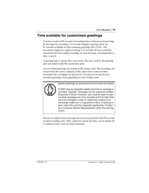 Page 93Auto Attendant / 93
P0603544   02 Compact ICS 6.1 Syste m Coordin ator Guide
Time available for customized greetings 
You have a total of 96 seconds of recording time to allocate to all greetings. 
If you begin by recording a 15-second company greeting, there are 
81 seconds available for the remaining greetings (96-15=81). The 
maximum length of a single recording is 32 seconds. If you exceed the 
maximum time for a single recording, an error message, accompanied by a 
tone, is given.
A greeting that is...