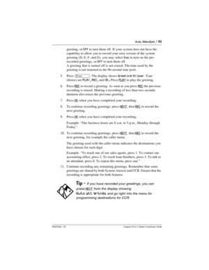 Page 95Auto Attendant / 95
P0603544   02 Compact ICS 6.1 Syste m Coordin ator Guide
greeting, or Off to turn them off. If your system does not have the 
capability to allow you to record your own version of the system 
greeting (D, E, F, and G), you may select 
Sys to turn on the pre-
recorded greetings, or 
Off to turn them off. 
A greeting that is turned off is not erased. The time used by the 
greeting is not returned to the 96-second time pool.
5. Press 
≠. The display shows Greeting A: User. Your 
choices...