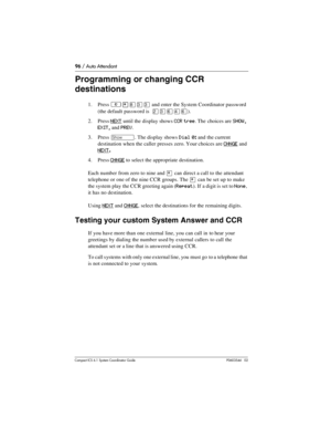 Page 9696 / Auto Attendant
Com pact ICS 6.1 System Coordinator Guide P0603544   02
Programming or changing CCR 
destinations
1. Press ²•°‹‹ and enter the System Coordinator password 
(the default password is  
¤‹ﬂ›ﬂ).
2. Press 
NEXT until the display shows CCR tree. The choices are SHOW, 
EXIT, and PREV. 
3. Press 
≠. The display shows Dial 0: and the current 
destination when the caller presses zero.
 Your choices are CHNGE and 
NEXT
.
4. Press CHNGE to select the appropriate destination.
Each number from zero...