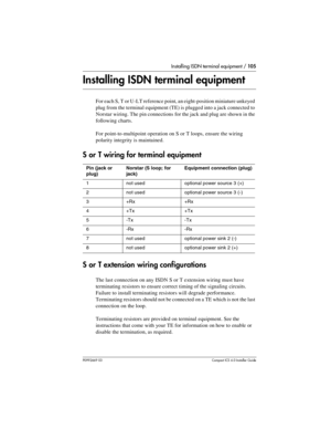 Page 105Installing ISDN terminal equipment / 105
P0992669 03Compact ICS 6.0 Installer Guide
Installing ISDN terminal equipment
For each S, T or U-LT reference point, an eight-position miniature unkeyed 
plug from the terminal equipment (TE) is plugged into a jack connected to 
Norstar wiring. The pin connections for the jack and plug are shown in the 
following charts.
For point-to-multipoint operation on S or T loops, ensure the wiring 
polarity integrity is maintained. 
S or T wiring for terminal equipment
S...