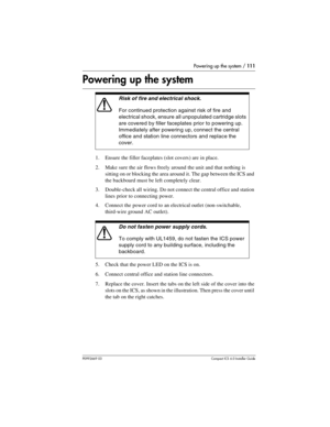 Page 111Powering up the system / 111
P0992669 03Compact ICS 6.0 Installer Guide
Powering up the system 
1. Ensure the filler faceplates (slot covers) are in place.
2. Make sure the air flows freely around the unit and that nothing is 
sitting on or blocking the area around it. The gap between the ICS and 
the backboard must be left completely clear.
3. Double-check all wiring. Do not connect the central office and station 
lines prior to connecting power.
4. Connect the power cord to an electrical outlet...