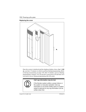 Page 112112 / Powering up the system
Compact ICS 6.0 Installer GuideP0992669 03
Replacing the cover 
Once the system is initialized and the telephone displays shows 
Jan 1 1:00 
am
, you have 15 minutes in which to perform Startup programming. Refer 
to Startup programming on page 130. After 15 minutes, access to Startup 
programming is denied. You can turn the system power off and back on if 
you need to access Startup programming after this point.
Call Log information may be lost.
If the Norstar system suffers...