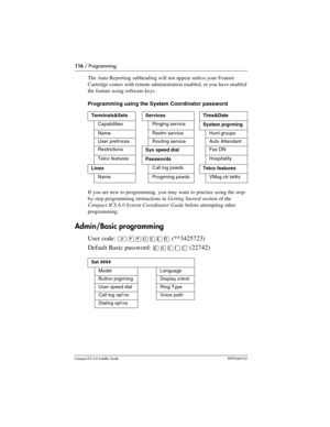 Page 116116 / Programming
Compact ICS 6.0 Installer GuideP0992669 03
The Auto Reporting subheading will not appear unless your Feature 
Cartridge comes with remote administration enabled, or you have enabled 
the feature using software keys.
Programming using the System Coordinator password
If you are new to programming, you may want to practice using the step-
by-step programming instructions in Getting Started section of the 
Compact ICS 6.0 System Coordinator Guide before attempting other 
programming....