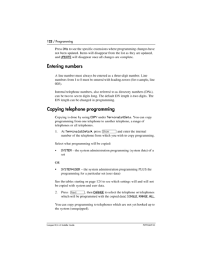 Page 122122 / Programming
Compact ICS 6.0 Installer GuideP0992669 03
Press DNs to see the specific extensions where programming changes have 
not been updated. Items will disappear from the list as they are updated, 
and 
UPDATE will disappear once all changes are complete.
Entering numbers
A line number must always be entered as a three-digit number. Line 
numbers from 1 to 8 must be entered with leading zeroes (for example, line 
003). 
Internal telephone numbers, also referred to as directory numbers (DNs),...