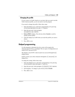 Page 129Profiles and Dialpads / 129
P0992669 03Compact ICS 6.0 Installer Guide
Changing the profile
If your system is in North America or you know that you want to run the 
North American profile, you do not need to run this program.
If you need to change the profile, follow these steps:
1. Enter the Profile access code from a programming set by pressing
 
²¥¥¸å¯ìéñä
(**7763453).
2. Enter the password, when prompted.
‚¯öìéí (266344)
3.
Region:PROF1 displays. Press the key below Change to scroll to 
another...