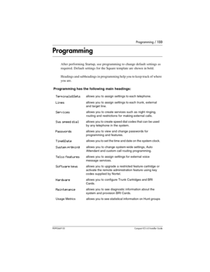 Page 133Programming / 133
P0992669 03Compact ICS 6.0 Installer Guide
Programming
After performing Startup, use programming to change default settings as 
required. Default settings for the Square template are shown in bold.
Headings and subheadings in programming help you to keep track of where 
you are.
 Programming has the following main headings:
Terminals&Setsallows you to assign settings to each telephone.
Linesallows you to assign settings to each trunk, external 
and target line.
Servicesallows you to...