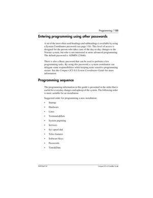 Page 135Programming / 135
P0992669 03Compact ICS 6.0 Installer Guide
Entering programming using other passwords
A set of the most often used headings and subheadings is available by using 
a System Coordinator password (see page 116). This level of access is 
designed for the person who takes care of the day-to-day changes to the 
Norstar system, but who is not interested in more advanced programming. 
The default password is ADMIN (23646).
There is also a Basic password that can be used to perform a few...