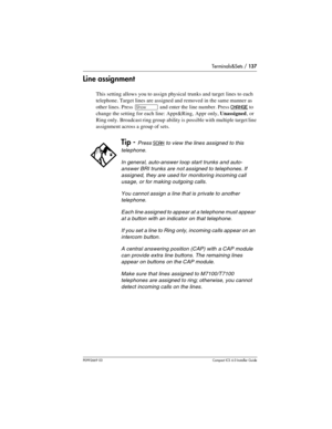 Page 137Terminals&Sets / 137
P0992669 03Compact ICS 6.0 Installer Guide
Line assignment
This setting allows you to assign physical trunks and target lines to each 
telephone. Target lines are assigned and removed in the same manner as 
other lines. Press 
≠ and enter the line number. Press CHANGE to 
change the setting for each line: Appr&Ring, Appr only, Unassigned, or 
Ring only. Broadcast ring group  ability is  possible with multiple target line 
assignment across a group of sets. 
Tip - Press SCAN to view...