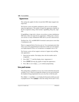 Page 138138 / Terminals&Sets
Compact ICS 6.0 Installer GuideP0992669 03
Appearances
This setting only applies for direct  inward dial (DID) digits mapped onto 
target lines.
The Norstar system can handle simultaneous calls to set with multiple 
target line appearances. The number of target line appearances depends on 
the line assignment setting, which include: Appr&Ring, Ring only, Appr 
only.
If Appr&Ring or Appr only is chosen, you can have as many simultaneous 
DID calls as there are target line key...
