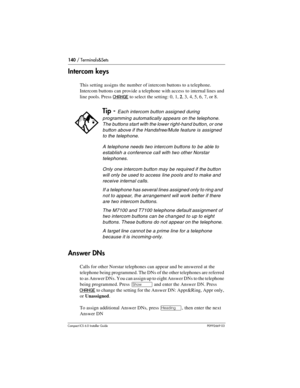 Page 140140 / Terminals&Sets
Compact ICS 6.0 Installer GuideP0992669 03
Intercom keys
This setting assigns the number of intercom buttons to a telephone. 
Intercom buttons can provide a telephone with access to internal lines and 
line pools. Press 
CHANGE to select the setting: 0, 1, 2, 3, 4, 5, 6, 7, or 8.
Answer DNs
Calls for other Norstar telephones can appear and be answered at the 
telephone being programmed. The DNs of the other telephones are referred 
to as Answer DNs. You can assign up to eight Answer...