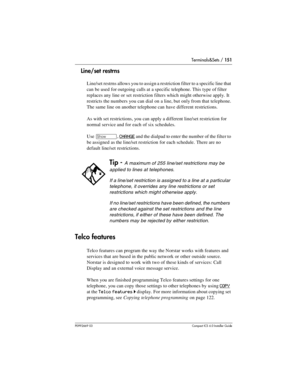 Page 151Terminals&Sets / 151
P0992669 03Compact ICS 6.0 Installer Guide
Line/set restrns
Line/set restrns allows you to assign a restriction filter to a specific line that 
can be used for outgoing calls at a specific telephone. This type of filter 
replaces any line or set restriction filters which might otherwise apply. It 
restricts the numbers you can dial on a line, but only from that telephone. 
The same line on another telephone can have different restrictions.
As with set restrictions, you can apply a...