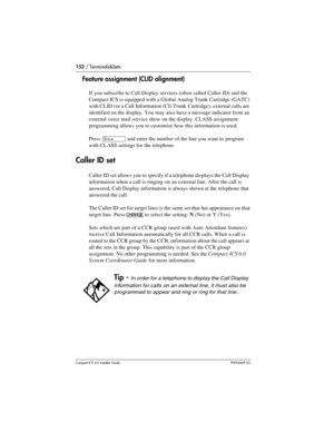 Page 152152 / Terminals&Sets
Compact ICS 6.0 Installer GuideP0992669 03
Feature assignment (CLID alignment)
If you subscribe to Call Display services (often called Caller ID) and the 
Compact ICS is equipped with a Global Analog Trunk Cartridge (GATC) 
with CLID (or a Call Information (CI) Trunk Cartridge), external calls are 
identified on the display. You may also have a message indicator from an 
external voice mail service show on the display. CLASS assignment 
programming allows you to customize how this...