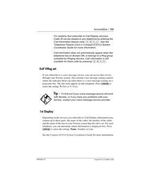 Page 153Terminals&Sets / 153
P0992669 03Compact ICS 6.0 Installer Guide
Extl VMsg set
If you subscribe to a voice message service, you can access that service 
through your Norstar system. The external voice message setting controls 
where the indicator shows up when there is a voice message waiting on a 
particular line. The line must appear on that telephone. Press 
CHANGE to 
select the setting: N(No) or Y (Yes).
1st Display
Depending on the services you subscribe to, Call Display information may 
contain up...