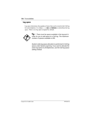 Page 154154 / Terminals&Sets
Compact ICS 6.0 Installer GuideP0992669 03
Log space
Log space determines the number of items that can be stored in the Call log 
for each telephone. Use 
≠, ADD and REMOVE to redistribute the log 
space. There is no log space assigned by default.
Tip - There must be space available in the log pool in 
order for you to add space to a Call log. The maximum 
number of spaces available is 250.
System-wide log space allocation is performed in Call log 
space under System prgrming. If you...