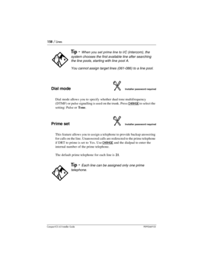 Page 158158 / Lines
Compact ICS 6.0 Installer GuideP0992669 03
Dial modeInstaller password required
Dial mode allows you to specify whether dual tone multifrequency 
(DTMF) or pulse signalling is used on the trunk. Press 
CHANGE to select the 
setting: Pulse or Tone.
Prime setInstaller password required
This feature allows you to assign a telephone to provide backup answering 
for calls on the line. Unanswered calls are redirected to the prime telephone 
if DRT to prime is set to Yes. Use 
CHANGE and the dialpad...