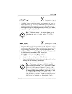 Page 159Lines / 159
P0992669 03Compact ICS 6.0 Installer Guide
Auto privacyInstaller password required
This feature controls whether one Norstar user can select a line in use at 
another telephone to join an existing call. The default setting is Privacy on, 
so that nobody with a Norstar telephone can press a line appearance on 
their telephone to join a call in progress at another telephone. Press  
CHANGE 
to select the setting: Y (on) and N (off).
Trunk modeInstaller password required
Trunk mode allows you to...