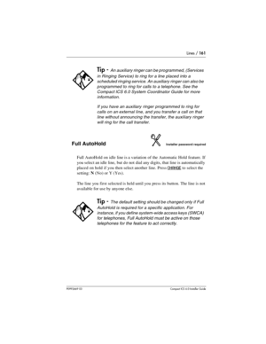 Page 161Lines / 161
P0992669 03Compact ICS 6.0 Installer Guide
Full AutoHoldInstaller password required
Full AutoHold on idle line is a variation of the Automatic Hold feature. If 
you select an idle line, but do not dial any digits, that line is automatically 
placed on hold if you then select another line. Press 
CHANGE to select the 
setting: N(No) or Y (Yes).
The line you first selected is held until you press its button. The line is not 
available for use by anyone else.
Tip - An auxiliary ringer can be...