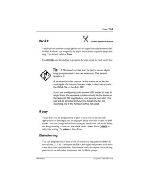 Page 163Lines / 163
P0992669 03Compact ICS 6.0 Installer Guide
Rec’d #Installer password required
The Received number setting applies only to target lines (line numbers 061 
to 086). It allows you to specify the digits which make a specific target line 
ring. The default value is None.
Use 
CHANGE, and the dialpad to program the digit string for each target line.
If busy
Target lines can be programmed to give a busy tone if all sets with 
appearances of the target line are engaged. Busy tone only works for BRI...