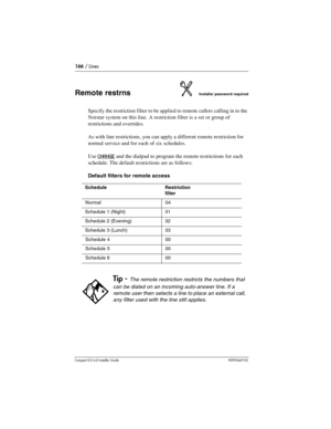 Page 166166 / Lines
Compact ICS 6.0 Installer GuideP0992669 03
Remote restrnsInstaller password required
Specify the restriction filter to be applied to remote callers calling in to the 
Norstar system on this line. A restriction filter is a set or group of 
restrictions and overrides. 
As with line restrictions, you can apply a different remote restriction for 
normal service and for each of six schedules.
Use 
CHANGE and the dialpad to program the remote restrictions for each 
schedule. The default...