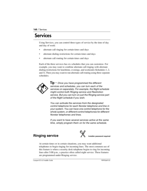 Page 168168 / Services
Compact ICS 6.0 Installer GuideP0992669 03
 Services
Using Services, you can control three types of service by the time of day 
and day of week:
alternate call ringing for certain times and days
alternate dialing restrictions for certain times and days
alternate call routing for certain times and days
Each of the three services has six schedules that you can customize. For 
example, you may want to combine alternate call ringing with alternate 
dialing restrictions for lunchtime,...