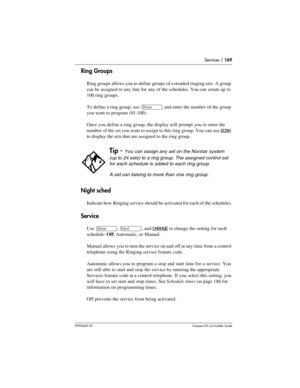 Page 169Services / 169
P0992669 03Compact ICS 6.0 Installer Guide
Ring Groups
Ring groups allows you to define groups of extended ringing sets. A group 
can be assigned to any line for any of the schedules. You can create up to 
100 ring groups. 
To define a ring group, use 
≠ and enter the number of the group 
you want to program (01-100). 
Once you define a ring group, the display will prompt you to enter the 
number of the set you want to assign to this ring group. You can use 
SCAN 
to display the sets that...