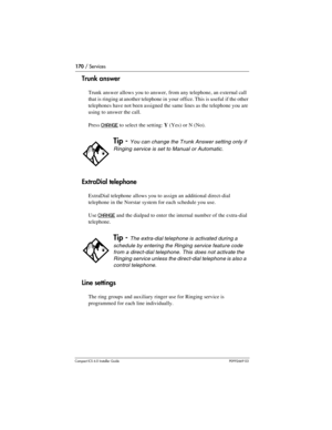 Page 170170 / Services
Compact ICS 6.0 Installer GuideP0992669 03
Trunk answer
Trunk answer allows you to answer, from any telephone, an external call 
that is ringing at another telephone in your office. This is useful if the other 
telephones have not been assigned the same lines as the telephone you are 
using to answer the call.
Press 
CHANGE to select the setting: Y(Yes) or N (No).
ExtraDial telephone
ExtraDial telephone allows you to assign an additional direct-dial 
telephone in the Norstar system for...