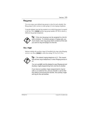 Page 171Services / 171
P0992669 03Compact ICS 6.0 Installer Guide
Ring group
You can assign a pre-defined ring group to a line for each schedule. See 
Ring groups in this section to create groups of extra ringing telephones.
Using the dialpad, enter the line number to see which ring group is assigned 
to the line. Press
 CHANGE and the ring group number (01-20) to choose a 
different ring group assignment.
Aux. ringer
Indicate whether the auxiliary ringer (if installed) also rings when Ringing 
service is on....