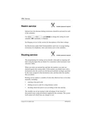 Page 172172 / Services
Compact ICS 6.0 Installer GuideP0992669 03
Restrn serviceInstaller password required
Indicate how the alternate dialing restrictions should be activated for each 
of the schedules.
Use 
≠, ‘, and CHANGE to change the setting for each 
schedule: Off, Automatic, or Manual.
See Ringing service in this section for descriptions of the three settings.
See Restrictions under both Terminals&Sets and Lines to assign dialing 
restrictions for telephones, lines and remote users to the schedules....