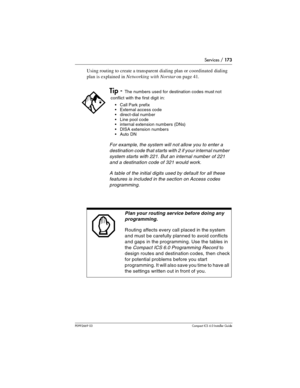 Page 173Services / 173
P0992669 03Compact ICS 6.0 Installer Guide
Using routing to create a transparent dialing plan or coordinated dialing 
plan is explained in Networking with Norstar on page 41.
Tip - The numbers used for destination codes must not 
conflict with the first digit in:
Call Park prefix
External access code
direct-dial number
Line pool code
internal extension numbers (DNs)
DISA extension numbers
Auto DN
For example, the system will not allow you to enter a 
destination code that starts...