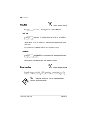 Page 174174 / Services
Compact ICS 6.0 Installer GuideP0992669 03
RoutesInstaller password required
Press ≠ and enter a three-digit route number (000-999).
DialOut
Press ≠ and enter the DialOut digits (up to 24), or press CLR to 
choose 
No numbr.
You can press ²à¡ to insert a 1.5-second pause in the dialing string, 
if necessary.
Route 000 has no DialOut by default and cannot be changed.
Use Pool
Press ‘ and CHANGE to select a line pool to be used with the route: 
Pool A, Pool B, Pool C.
Route 000 uses Pool A...