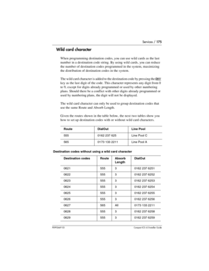 Page 175Services / 175
P0992669 03Compact ICS 6.0 Installer Guide
Wild card character
When programming destination codes, you can use wild cards as the last 
number in a destination code string. By using wild cards, you can reduce 
the number of destination codes programmed in the system, maximizing 
the distribution of destination codes in the system.
The wild card character is added to the destination code by pressing the 
ANY 
key as the last digit of the code. This character represents any digit from 0 
to...