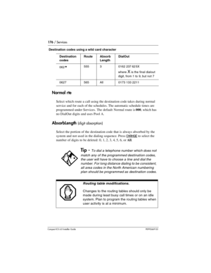 Page 176176 / Services
Compact ICS 6.0 Installer GuideP0992669 03
Destination codes using a wild card character
Normal rte
Select which route a call using the destination code takes during normal 
service and for each of the schedules. The automatic schedule times are 
programmed under Services. The default Normal route is 000, which has 
no DialOut digits and uses Pool A.
AbsorbLength (digit absorption)
Select the portion of the destination code that is always absorbed by the 
system and not used in the dialing...