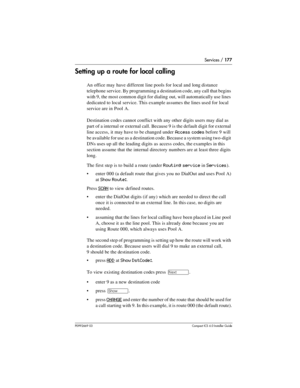 Page 177Services / 177
P0992669 03Compact ICS 6.0 Installer Guide
Setting up a route for local calling
An office may have different line pools for local and long distance 
telephone service. By programming a destination code, any call that begins 
with 9, the most common digit for dialing out, will automatically use lines 
dedicated to local service. This example assumes the lines used for local 
service are in Pool A.
Destination codes cannot conflict with any other digits users may dial as 
part of a internal...