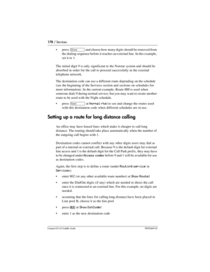 Page 178178 / Services
Compact ICS 6.0 Installer GuideP0992669 03
press ≠ and choose how many digits should be removed from 
the dialing sequence before it reaches an external line. In this example, 
set it to 1.
The initial digit 9 is only significant to the Norstar system and should be 
absorbed in order for the call to proceed successfully in the external 
telephone network.
The destination code can use a different route depending on the schedule 
(see the beginning of the Services section and sections on...