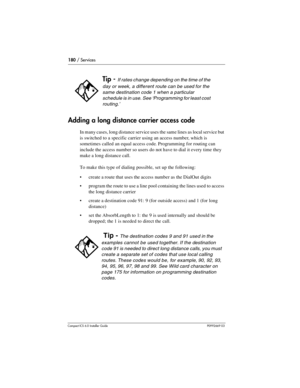 Page 180180 / Services
Compact ICS 6.0 Installer GuideP0992669 03
Adding a long distance carrier access code
In many cases, long distance service uses the same lines as local service but 
is switched to a specific carrier using an access number, which is 
sometimes called an equal access code. Programming for routing can 
include the access number so users do not have to dial it every time they 
make a long distance call.
To make this type of dialing possible, set up the following:
create a route that uses the...