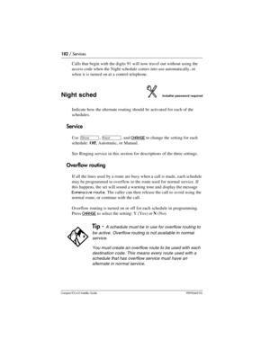 Page 182182 / Services
Compact ICS 6.0 Installer GuideP0992669 03
Calls that begin with the digits 91 will now travel out without using the 
access code when the Night schedule comes into use automatically, or 
when it is turned on at a control telephone.
Night schedInstaller password required
Indicate how the alternate routing should be activated for each of the 
schedules.
Service
Use ≠, ‘, and CHANGE to change the setting for each 
schedule: Off, Automatic, or Manual.
See Ringing service in this section for...