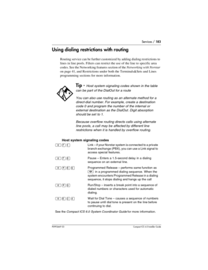 Page 183Services / 183
P0992669 03Compact ICS 6.0 Installer Guide
Using dialing restrictions with routing
Routing service can be further customized by adding dialing restrictions to 
lines in line pools. Filters can restrict the use of the line to specific area 
codes. See the Networking features section of the Networking with Norstar 
on page 41, and Restrictions under both the Terminals&Sets and Lines 
programming sections for more information.
  Host system signaling codes
Tip - Host system signaling codes...