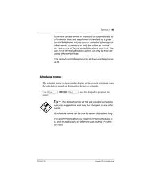 Page 185Services / 185
P0992669 03Compact ICS 6.0 Installer Guide
Schedules names
The schedule name is shown on the display of the control telephone when 
the schedule is turned on. It identifies the active schedule.
Use 
≠, CHANGE, ‘, and the dialpad to program the 
name.
A service can be turned on manually or automatically for 
all external lines and telephones controlled by a given 
control telephone, but you cannot combine schedules. In 
other words, a service can only be active as normal 
service or one of...
